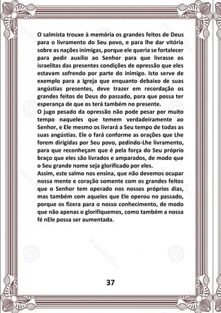 37
O salmista trouxe à memória os grandes feitos de Deus
para o livramento do Seu povo, e para lhe dar vitória
sobre as nações inimigas, porque ele queria se fortalecer
para pedir auxílio ao Senhor para que livrasse os
israelitas das presentes condições de opressão que eles
estavam sofrendo por parte do inimigo. Isto serve de
exemplo para a Igreja que enquanto debaixo de suas
angústias presentes, deve trazer em recordação os
grandes feitos de Deus do passado, para que possa ter
esperança de que os terá também no presente.
O jugo pesado da opressão não pode pesar por muito
tempo naqueles que temem verdadeiramente ao
Senhor, e Ele mesmo os livrará a Seu tempo de todas as
suas angústias. Ele o fará conforme as orações que Lhe
forem dirigidas por Seu povo, pedindo-Lhe livramento,
para que reconheçam que é pela força do Seu próprio
braço que eles são livrados e amparados, de modo que
o Seu grande nome seja glorificado por eles.
Assim, este salmo nos ensina, que não devemos ocupar
nossa mente e coração somente com os grandes feitos
que o Senhor tem operado nos nossos próprios dias,
mas também com aqueles que Ele operou no passado,
porque os fizera para o nosso conhecimento, de modo
que não apenas o glorifiquemos, como também a nossa
fé nEle possa ser aumentada.
 