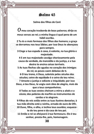 38
Salmo 45
Salmo dos filhos de Coré
Omeu coração trasborda de boas palavras; dirijo os
meus versos ao rei; a minha língua é qual pena de um
hábil escriba.
2 Tu és o mais formoso dos filhos dos homens; a graça
se derramou nos teus lábios; por isso Deus te abençoou
para sempre.
3 Cinge a tua espada à coxa, ó valente, na tua glória e
majestade.
4 E em tua majestade cavalga vitoriosamente pela
causa da verdade, da mansidão e da justiça, e a tua
destra te ensina coisas terríveis.
5 As tuas flechas são agudas no coração dos inimigos
do rei; os povos caem debaixo de ti.
6 O teu trono, ó Deus, subsiste pelos séculos dos
séculos; cetro de equidade é o cetro do teu reino.
7 Amaste a justiça e odiaste a iniquidade; por isso
Deus, o teu Deus, te ungiu com óleo de alegria, mais do
que a teus companheiros.
8 Todas as tuas vestes cheiram a mirra a aloés e a
cássia; dos palácios de marfim os instrumentos de
cordas e te alegram.
9 Filhas de reis estão entre as tuas ilustres donzelas; à
tua mão direita está a rainha, ornada de ouro de Ofir.
10 Ouve, filha, e olha, e inclina teus ouvidos; esquece-
te do teu povo e da casa de teu pai.
11 Então o rei se afeiçoará à tua formosura. Ele é teu
senhor, presta-lhe, pois, homenagem.
 