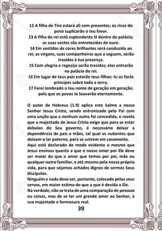 39
12 A filha de Tiro estará ali com presentes; os ricos do
povo suplicarão o teu favor.
13 A filha do rei está esplendente lá dentro do palácio;
as suas vestes são entretecidas de ouro.
14 Em vestidos de cores brilhantes será conduzida ao
rei; as virgens, suas companheiras que a seguem, serão
trazidas à tua presença.
15 Com alegria e regozijo serão trazidas; elas entrarão
no palácio do rei.
16 Em lugar de teus pais estarão teus filhos; tu os farás
príncipes sobre toda a terra.
17 Farei lembrado o teu nome de geração em geração;
pelo que os povos te louvarão eternamente.
O autor de Hebreus (1.9) aplica este Salmo a nosso
Senhor Jesus Cristo, sendo entronizado pelo Pai com
uma unção que a nenhum outro foi concedida, e revela
que a majestade de Jesus Cristo exige que para se estar
debaixo do Seu governo, é necessário deixar a
dependência de pais e mães, tal qual os nubentes que
deixam o lar paterno, para se unirem em casamento.
Aqui está declarado de modo evidente o mesmo que
Jesus ensinou quanto a que o nosso amor por Ele deve
ser maior do que o amor que temos por pai, mãe ou
qualquer outro familiar, e até mesmo pela nossa própria
vida, para que sejamos achados dignos de sermos Seus
discípulos.
Ninguém e nada deve ser, portanto, colocado pelos seus
servos, em maior estima do que a que é devida a Ele.
Na verdade, não se trata de uma comparação de pessoas
ou coisas, mas de se ter um grande amor ao Senhor, à
sua majestade e formosura real.
 