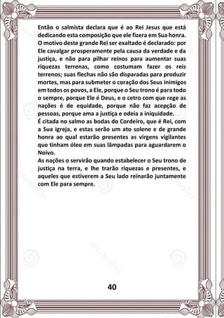 40
Então o salmista declara que é ao Rei Jesus que está
dedicando esta composição que ele fizera em Sua honra.
O motivo deste grande Rei ser exaltado é declarado: por
Ele cavalgar prosperamente pela causa da verdade e da
justiça, e não para pilhar reinos para aumentar suas
riquezas terrenas, como costumam fazer os reis
terrenos; suas flechas não são disparadas para produzir
mortes, mas para submeter o coração dos Seus inimigos
em todos os povos, a Ele, porque o Seu trono é para todo
o sempre, porque Ele é Deus, e o cetro com que rege as
nações é de equidade, porque não faz acepção de
pessoas, porque ama a justiça e odeia a iniquidade.
É citada no salmo as bodas do Cordeiro, que é Rei, com
a Sua igreja, e estas serão um ato solene e de grande
honra ao qual estarão presentes as virgens vigilantes
que tinham óleo em suas lâmpadas para aguardarem o
Noivo.
As nações o servirão quando estabelecer o Seu trono de
justiça na terra, e lhe trarão riquezas e presentes, e
aqueles que estiverem a Seu lado reinarão juntamente
com Ele para sempre.
 