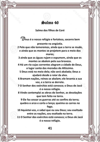 41
Salmo 46
Salmo dos filhos de Coré
Deus é o nosso refúgio e fortaleza, socorro bem
presente na angústia.
2 Pelo que não temeremos, ainda que a terra se mude,
e ainda que os montes se projetem para o meio dos
mares;
3 ainda que as águas rujam e espumem, ainda que os
montes se abalem pela sua braveza.
4 Há um rio cujas correntes alegram a cidade de Deus,
o lugar santo das moradas do Altíssimo.
5 Deus está no meio dela; não será abalada; Deus a
ajudará desde o raiar da alva.
6 Bramam nações, reinos se abalam; ele levanta a sua
voz, e a terra se derrete.
7 O Senhor dos exércitos está conosco; o Deus de Jacó
é o nosso refúgio.
8 Vinde contemplai as obras do Senhor, as desolações
que tem feito na terra.
9 Ele faz cessar as guerras até os confins da terra;
quebra o arco e corta a lança; queima os carros no
fogo.
10 Aquietai-vos, e sabei que eu sou Deus; sou exaltado
entre as nações, sou exaltado na terra.
11 O Senhor dos exércitos está conosco; o Deus de Jacó
é o nosso refúgio.
 