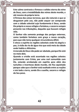 42
Este salmo contrasta a firmeza e solidez eterna do reino
de Deus, com a instabilidade dos reinos deste mundo, e
até mesmo da própria terra.
A firmeza das coisas terrenas, que são naturais e que se
desgastam pelo uso, não pode sequer ser comparada
com a cidade celestial cujo fundamento é Deus, sendo
Ele próprio o nosso refúgio e fortaleza, e socorro sempre
presente nas tribulações, daqueles que buscam refúgio
nEle.
O Senhor não somente protege dos perigos externos,
como também fortalece com graça o nosso coração,
para que não tema qualquer circunstância difícil.
E eleva o espírito às regiões celestiais onde há alegria e
paz, à visão do rio de água viva que está meio da cidade
onde habita o Altíssimo.
A morada de Deus não pode ser abalada, porque Ele está
no meio dela.
Quando o cristão está assentado nas regiões celestes
juntamente com Cristo, por uma real comunhão com
Ele, estando arrebatado em espírito para além dos
tumultos e incertezas deste mundo, ele fica aquietado
porque sabe que o Senhor está exaltado entre as nações
e em toda a terra, sendo Ele o auxílio, socorro e refúgio
do Seu povo.
 