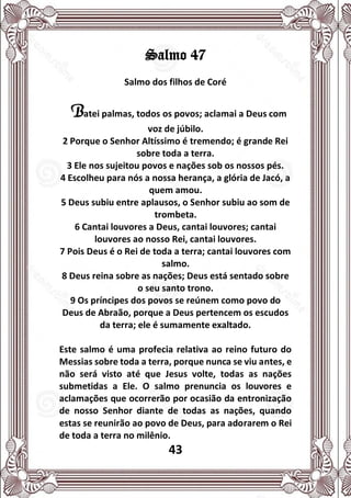 43
Salmo 47
Salmo dos filhos de Coré
Batei palmas, todos os povos; aclamai a Deus com
voz de júbilo.
2 Porque o Senhor Altíssimo é tremendo; é grande Rei
sobre toda a terra.
3 Ele nos sujeitou povos e nações sob os nossos pés.
4 Escolheu para nós a nossa herança, a glória de Jacó, a
quem amou.
5 Deus subiu entre aplausos, o Senhor subiu ao som de
trombeta.
6 Cantai louvores a Deus, cantai louvores; cantai
louvores ao nosso Rei, cantai louvores.
7 Pois Deus é o Rei de toda a terra; cantai louvores com
salmo.
8 Deus reina sobre as nações; Deus está sentado sobre
o seu santo trono.
9 Os príncipes dos povos se reúnem como povo do
Deus de Abraão, porque a Deus pertencem os escudos
da terra; ele é sumamente exaltado.
Este salmo é uma profecia relativa ao reino futuro do
Messias sobre toda a terra, porque nunca se viu antes, e
não será visto até que Jesus volte, todas as nações
submetidas a Ele. O salmo prenuncia os louvores e
aclamações que ocorrerão por ocasião da entronização
de nosso Senhor diante de todas as nações, quando
estas se reunirão ao povo de Deus, para adorarem o Rei
de toda a terra no milênio.
 