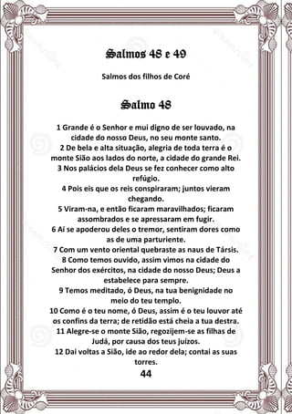 44
Salmos 48 e 49
Salmos dos filhos de Coré
Salmo 48
1 Grande é o Senhor e mui digno de ser louvado, na
cidade do nosso Deus, no seu monte santo.
2 De bela e alta situação, alegria de toda terra é o
monte Sião aos lados do norte, a cidade do grande Rei.
3 Nos palácios dela Deus se fez conhecer como alto
refúgio.
4 Pois eis que os reis conspiraram; juntos vieram
chegando.
5 Viram-na, e então ficaram maravilhados; ficaram
assombrados e se apressaram em fugir.
6 Aí se apoderou deles o tremor, sentiram dores como
as de uma parturiente.
7 Com um vento oriental quebraste as naus de Társis.
8 Como temos ouvido, assim vimos na cidade do
Senhor dos exércitos, na cidade do nosso Deus; Deus a
estabelece para sempre.
9 Temos meditado, ó Deus, na tua benignidade no
meio do teu templo.
10 Como é o teu nome, ó Deus, assim é o teu louvor até
os confins da terra; de retidão está cheia a tua destra.
11 Alegre-se o monte Sião, regozijem-se as filhas de
Judá, por causa dos teus juízos.
12 Dai voltas a Sião, ide ao redor dela; contai as suas
torres.
 