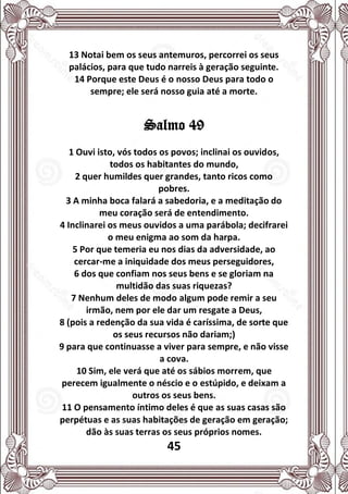 45
13 Notai bem os seus antemuros, percorrei os seus
palácios, para que tudo narreis à geração seguinte.
14 Porque este Deus é o nosso Deus para todo o
sempre; ele será nosso guia até a morte.
Salmo 49
1 Ouvi isto, vós todos os povos; inclinai os ouvidos,
todos os habitantes do mundo,
2 quer humildes quer grandes, tanto ricos como
pobres.
3 A minha boca falará a sabedoria, e a meditação do
meu coração será de entendimento.
4 Inclinarei os meus ouvidos a uma parábola; decifrarei
o meu enigma ao som da harpa.
5 Por que temeria eu nos dias da adversidade, ao
cercar-me a iniquidade dos meus perseguidores,
6 dos que confiam nos seus bens e se gloriam na
multidão das suas riquezas?
7 Nenhum deles de modo algum pode remir a seu
irmão, nem por ele dar um resgate a Deus,
8 (pois a redenção da sua vida é caríssima, de sorte que
os seus recursos não dariam;)
9 para que continuasse a viver para sempre, e não visse
a cova.
10 Sim, ele verá que até os sábios morrem, que
perecem igualmente o néscio e o estúpido, e deixam a
outros os seus bens.
11 O pensamento íntimo deles é que as suas casas são
perpétuas e as suas habitações de geração em geração;
dão às suas terras os seus próprios nomes.
 