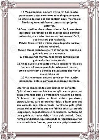 46
12 Mas o homem, embora esteja em honra, não
permanece; antes é como os animais que perecem.
13 Este é o destino dos que confiam em si mesmos; o
fim dos que se satisfazem com as suas próprias
palavras.
14 Como ovelhas são arrebanhados ao Seol; a morte os
pastoreia; ao romper do dia os retos terão domínio
sobre eles; e a sua formosura se consumirá no Seol,
que lhes será por habitação.
15 Mas Deus remirá a minha alma do poder do Seol,
pois me receberá.
16 Não temas quando alguém se enriquece, quando a
glória da sua casa aumenta.
17 Pois, quando morrer, nada levará consigo; a sua
glória não descerá após ele.
18 Ainda que ele, enquanto vivo, se considera feliz e os
homens o louvam quando faz o bem a si mesmo,
19 ele irá ter com a geração de seus pais; eles nunca
mais verão a luz
20 Mas o homem, embora esteja em honra, não
permanece; antes é como os animais que perecem.
Estaremos comentando estes salmos em conjunto.
Quão duro e corrompido é o coração carnal para que
possa entender qual é a verdadeira natureza da glória.
O homem se aplica a fazer coisas grandiosas,
espetaculares, para se orgulhar delas e fazer com que
seu coração seja inteiramente dominado pela glória
destas coisas terrenas que ele fabrica pela sua própria
imaginação, engenhosidade e habilidades. Contudo, há
uma glória ao redor dele, criada pelo próprio Deus,
numa grandiosidade que não pode ser igualada, quer na
sua variedade e formas, quer na sua própria essência.
 