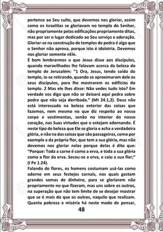 48
pertence ao Seu culto, que devemos nos gloriar, assim
como os israelitas se gloriavam no templo do Senhor,
não propriamente pelas edificações propriamente ditas,
mas por ser o lugar dedicado ao Seu serviço e adoração.
Gloriar-se na construção de templos de pedra é algo que
o Senhor não aprova, porque isto é idolatria. Devemos
nos gloriar somente nEle.
É bom lembrarmos o que Jesus disse aos discípulos,
quando maravilhados lhe falavam acerca da beleza do
templo de Jerusalém: “1 Ora, Jesus, tendo saído do
templo, ia-se retirando, quando se aproximaram dele os
seus discípulos, para lhe mostrarem os edifícios do
templo. 2 Mas ele lhes disse: Não vedes tudo isto? Em
verdade vos digo que não se deixará aqui pedra sobre
pedra que não seja derribada.” (Mt 24.1,2). Deus não
está interessado na beleza exterior das coisas que
fazemos, nem mesmo no que diz respeito ao nosso
corpo e vestimentas, senão no interior do nosso
coração, nas Suas virtudes que o estejam adornando. É
neste tipo de beleza que Ele se gloria e acha a verdadeira
glória, e não na das coisas que são passageiras, como por
exemplo a da própria flor, que tem a sua glória, mas não
devemos nos gloriar nelas porque delas é dito que:
“Porque: Toda a carne é como a erva, e toda a sua glória
como a flor da erva. Secou-se a erva, e caiu a sua flor;”
(I Pe 1.24).
Falando de flores, os homens costumam usá-las como
adorno em seus festejos carnais, nos quais gastam
grandes somas de dinheiro, para se gloriarem não
propriamente no que fizeram, mas uns sobre os outros,
na superação que não tem limite de se desejar mostrar
que se é mais do que os outros, naquilo que realizam.
Quanta pobreza e miséria há neste modo de pensar,
 