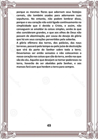 49
porque as mesmas flores que adornam seus festejos
carnais, são também usadas para adornarem suas
sepulturas. No entanto, não podem lembrar disso,
porque o seu coração não está ligado continuamente na
simplicidade que é devida a Cristo, e assim, não
conseguem se amoldar às coisas simples, senão às que
eles consideram grandes, e que aos olhos de Deus não
passam de abominação, por causa do desejo de glória
que há em seus corações pervertidos pela soberba.
A glória efêmera das torres, dos palácios, das naus
terrenas, passará pelo tempo ou pelo juízo de destruição
que virá da parte do Senhor sobre toda a terra.
Deveríamos ser então sensatos e não colocarmos o
nosso coração nas coisas que são da terra, senão nas que
são do céu. Aqueles que desejam se tornar poderosos na
terra, haverão de ser abatidos pelo Senhor, e aos
mansos fará com que herdem a terra para sempre.
 