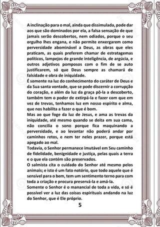 5
A inclinação para o mal, ainda que dissimulada, pode dar
aos que são dominados por ela, a falsa sensação de que
jamais serão descobertos, nem odiados, porque o seu
orgulho lhes engana, e não permite enxergarem como
perversidade abominável a Deus, as obras que eles
praticam, as quais preferem chamar de estratagemas
políticos, lampejos de grande inteligência, de argúcia, e
outros adjetivos pomposos com o fim de se auto
justificarem, só que Deus sempre as chamará de
falsidade e obra de iniquidade.
É somente na luz do conhecimento do caráter de Deus e
da Sua santa vontade, que se pode discernir a corrupção
do coração, e além da luz da graça pô-la a descoberto,
também tem o poder de extirpá-la e fazer com que em
vez de trevas, tenhamos luz em nosso espírito e alma,
que nos habilita a fazer o que é bom.
Mas ao que foge da luz de Jesus, e ama as trevas da
iniquidade, até mesmo quando se deita em sua cama,
não concilia o sono porque fica maquinando a
perversidade, e ao levantar não poderá andar por
caminhos retos, e nem ter neles prazer, porque está
apegado ao mal.
Todavia, o Senhor permanece imutável em Seu caminho
de fidelidade, benignidade e justiça, pelas quais a terra
e o que ela contém são preservados.
O salmista cita o cuidado do Senhor até mesmo pelos
animais; e isto é um fato notório, que todo aquele que é
sensível para o bem, tem um sentimento terno para com
toda a criação e procura preservá-la e amá-la.
Somente o Senhor é o manancial de toda a vida, e só é
possível ver a luz das coisas espirituais andando na luz
do Senhor, que é Ele próprio.
 