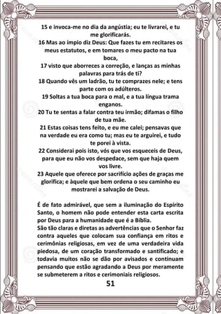 51
15 e invoca-me no dia da angústia; eu te livrarei, e tu
me glorificarás.
16 Mas ao ímpio diz Deus: Que fazes tu em recitares os
meus estatutos, e em tomares o meu pacto na tua
boca,
17 visto que aborreces a correção, e lanças as minhas
palavras para trás de ti?
18 Quando vês um ladrão, tu te comprazes nele; e tens
parte com os adúlteros.
19 Soltas a tua boca para o mal, e a tua língua trama
enganos.
20 Tu te sentas a falar contra teu irmão; difamas o filho
de tua mãe.
21 Estas coisas tens feito, e eu me calei; pensavas que
na verdade eu era como tu; mas eu te arguirei, e tudo
te porei à vista.
22 Considerai pois isto, vós que vos esqueceis de Deus,
para que eu não vos despedace, sem que haja quem
vos livre.
23 Aquele que oferece por sacrifício ações de graças me
glorifica; e àquele que bem ordena o seu caminho eu
mostrarei a salvação de Deus.
É de fato admirável, que sem a iluminação do Espírito
Santo, o homem não pode entender esta carta escrita
por Deus para a humanidade que é a Bíblia.
São tão claras e diretas as advertências que o Senhor faz
contra aqueles que colocam sua confiança em ritos e
cerimônias religiosas, em vez de uma verdadeira vida
piedosa, de um coração transformado e santificado; e
todavia muitos não se dão por avisados e continuam
pensando que estão agradando a Deus por meramente
se submeterem a ritos e cerimoniais religiosos.
 