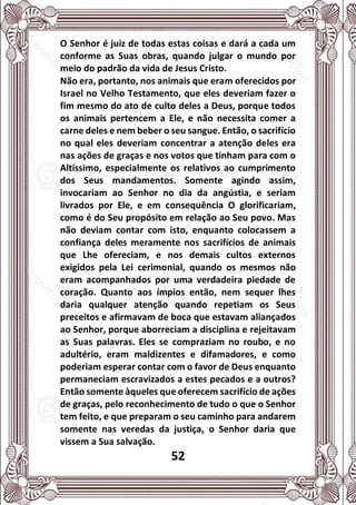52
O Senhor é juiz de todas estas coisas e dará a cada um
conforme as Suas obras, quando julgar o mundo por
meio do padrão da vida de Jesus Cristo.
Não era, portanto, nos animais que eram oferecidos por
Israel no Velho Testamento, que eles deveriam fazer o
fim mesmo do ato de culto deles a Deus, porque todos
os animais pertencem a Ele, e não necessita comer a
carne deles e nem beber o seu sangue. Então, o sacrifício
no qual eles deveriam concentrar a atenção deles era
nas ações de graças e nos votos que tinham para com o
Altíssimo, especialmente os relativos ao cumprimento
dos Seus mandamentos. Somente agindo assim,
invocariam ao Senhor no dia da angústia, e seriam
livrados por Ele, e em consequência O glorificariam,
como é do Seu propósito em relação ao Seu povo. Mas
não deviam contar com isto, enquanto colocassem a
confiança deles meramente nos sacrifícios de animais
que Lhe ofereciam, e nos demais cultos externos
exigidos pela Lei cerimonial, quando os mesmos não
eram acompanhados por uma verdadeira piedade de
coração. Quanto aos ímpios então, nem sequer lhes
daria qualquer atenção quando repetiam os Seus
preceitos e afirmavam de boca que estavam aliançados
ao Senhor, porque aborreciam a disciplina e rejeitavam
as Suas palavras. Eles se compraziam no roubo, e no
adultério, eram maldizentes e difamadores, e como
poderiam esperar contar com o favor de Deus enquanto
permaneciam escravizados a estes pecados e a outros?
Então somente àqueles que oferecem sacrifício de ações
de graças, pelo reconhecimento de tudo o que o Senhor
tem feito, e que preparam o seu caminho para andarem
somente nas veredas da justiça, o Senhor daria que
vissem a Sua salvação.
 