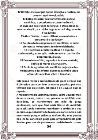 54
12 Restitui-me a alegria da tua salvação, e sustém-me
com um espírito voluntário.
13 Então ensinarei aos transgressores os teus
caminhos, e pecadores se converterão a ti.
14 Livra-me dos crimes de sangue, ó Deus, Deus da
minha salvação, e a minha língua cantará alegremente
a tua justiça.
15 Abre, Senhor, os meus lábios, e a minha boca
proclamará o teu louvor.
16 Pois tu não te comprazes em sacrifícios; se eu te
oferecesse holocaustos, tu não te deleitarias.
17 O sacrifício aceitável a Deus é o espírito
quebrantado; ao coração quebrantado e contrito não
desprezarás, ó Deus.
18 Faze o bem a Sião, segundo a tua boa vontade;
edifica os muros de Jerusalém.
19 Então te agradarás de sacrifícios de justiça dos
holocaustos e das ofertas queimadas; então serão
oferecidos novilhos sobre o teu altar.
Este salmo revela a profundidade da graça de Deus que
é oferecida para perdoar os nossos pecados, por mais
terríveis que eles sejam, tal como o de Davi, ao qual se
reporta.
A mão potente do Senhor que pesou sobre Davi por mais
de onze meses, desde o seu pecado de adultério com
Bate-Seba, se transformou em mão de graça
perdoadora, sem que Davi nada fizesse de meritório
para tal, senão somente reconhecer e confessar o seu
pecado, o que não havia feito naqueles onze meses, não
meramente porque estivesse endurecido, mas porque
não lhe foi concedido graça para arrependimento pelo
Senhor, para que ele pudesse sair de debaixo da tristeza
 