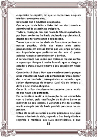 55
e opressão de espírito, em que se encontrava, as quais
ele descreve neste salmo.
Davi sabia que o adultério era pecado.
Que o que havia feito a Urias foi um ato covarde e
abominável de assassinato traiçoeiro.
Todavia, conseguiu crer que havia de fato sido perdoado
por Deus, conforme lhe havia declarado o profeta Natã,
depois dele ter confessado o seu pecado.
Temos que crer na bondade de Deus para perdoar os
nossos pecados, ainda que nossa alma tenha
permanecido em densas trevas por um longo período,
nos impedindo que pudéssemos dar um só passo
adiante na nossa comunhão com o Senhor.
A perseverança nos impõe que creiamos mesmo contra
a esperança. Porque é assim fazendo que se chega a
agradar a Deus, e que se move o Seu coração em nosso
favor.
Quando Natã disse a Davi que ele não morreria porque
a sua transgressão havia sido perdoada por Deus, apesar
das muitas terríveis consequências e sequelas que
seriam decorrentes da mesma, Davi não se limitou a
dizer a Deus muito obrigado.
Ou então a ficar simplesmente contente com a notícia
de que havia sido perdoado.
Ele necessitava sentir a restauração da sua comunhão
com o Senhor, pela testificação do Espírito Santo se
movendo no seu interior, e voltando a lhe dar a antiga
unção e alegria que ele havia perdido por causa do seu
pecado.
Então ele se pôs a clamar e a orar pedindo a Deus que
tivesse misericórdia dele, segundo a Sua benignidade e
segundo a multidão das Suas misericórdias, e que
 