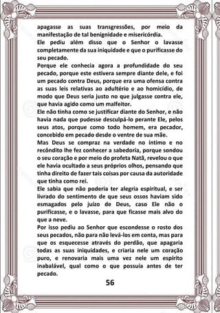 56
apagasse as suas transgressões, por meio da
manifestação de tal benignidade e misericórdia.
Ele pediu além disso que o Senhor o lavasse
completamente da sua iniquidade e que o purificasse do
seu pecado.
Porque ele conhecia agora a profundidade do seu
pecado, porque este estivera sempre diante dele, e foi
um pecado contra Deus, porque era uma ofensa contra
as suas leis relativas ao adultério e ao homicídio, de
modo que Deus seria justo no que julgasse contra ele,
que havia agido como um malfeitor.
Ele não tinha como se justificar diante do Senhor, e não
havia nada que pudesse desculpá-lo perante Ele, pelos
seus atos, porque como todo homem, era pecador,
concebido em pecado desde o ventre de sua mãe.
Mas Deus se compraz na verdade no íntimo e no
recôndito lhe fez conhecer a sabedoria, porque sondou
o seu coração e por meio do profeta Natã, revelou o que
ele havia ocultado a seus próprios olhos, pensando que
tinha direito de fazer tais coisas por causa da autoridade
que tinha como rei.
Ele sabia que não poderia ter alegria espiritual, e ser
livrado do sentimento de que seus ossos haviam sido
esmagados pelo juízo de Deus, caso Ele não o
purificasse, e o lavasse, para que ficasse mais alvo do
que a neve.
Por isso pediu ao Senhor que escondesse o rosto dos
seus pecados, não para não levá-los em conta, mas para
que os esquecesse através do perdão, que apagaria
todas as suas iniquidades, e criaria nele um coração
puro, e renovaria mais uma vez nele um espírito
inabalável, qual como o que possuía antes de ter
pecado.
 