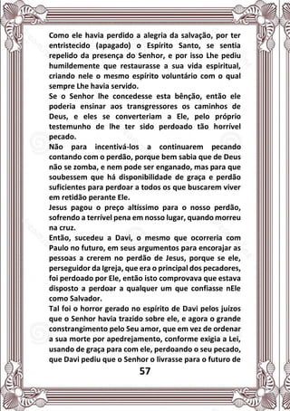 57
Como ele havia perdido a alegria da salvação, por ter
entristecido (apagado) o Espírito Santo, se sentia
repelido da presença do Senhor, e por isso Lhe pediu
humildemente que restaurasse a sua vida espiritual,
criando nele o mesmo espírito voluntário com o qual
sempre Lhe havia servido.
Se o Senhor lhe concedesse esta bênção, então ele
poderia ensinar aos transgressores os caminhos de
Deus, e eles se converteriam a Ele, pelo próprio
testemunho de lhe ter sido perdoado tão horrível
pecado.
Não para incentivá-los a continuarem pecando
contando com o perdão, porque bem sabia que de Deus
não se zomba, e nem pode ser enganado, mas para que
soubessem que há disponibilidade de graça e perdão
suficientes para perdoar a todos os que buscarem viver
em retidão perante Ele.
Jesus pagou o preço altíssimo para o nosso perdão,
sofrendo a terrível pena em nosso lugar, quando morreu
na cruz.
Então, sucedeu a Davi, o mesmo que ocorreria com
Paulo no futuro, em seus argumentos para encorajar as
pessoas a crerem no perdão de Jesus, porque se ele,
perseguidor da Igreja, que era o principal dos pecadores,
foi perdoado por Ele, então isto comprovava que estava
disposto a perdoar a qualquer um que confiasse nEle
como Salvador.
Tal foi o horror gerado no espírito de Davi pelos juízos
que o Senhor havia trazido sobre ele, e agora o grande
constrangimento pelo Seu amor, que em vez de ordenar
a sua morte por apedrejamento, conforme exigia a Lei,
usando de graça para com ele, perdoando o seu pecado,
que Davi pediu que o Senhor o livrasse para o futuro de
 
