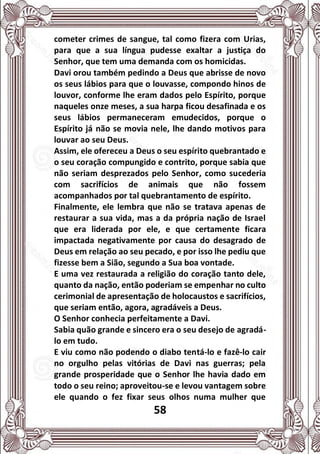 58
cometer crimes de sangue, tal como fizera com Urias,
para que a sua língua pudesse exaltar a justiça do
Senhor, que tem uma demanda com os homicidas.
Davi orou também pedindo a Deus que abrisse de novo
os seus lábios para que o louvasse, compondo hinos de
louvor, conforme lhe eram dados pelo Espírito, porque
naqueles onze meses, a sua harpa ficou desafinada e os
seus lábios permaneceram emudecidos, porque o
Espírito já não se movia nele, lhe dando motivos para
louvar ao seu Deus.
Assim, ele ofereceu a Deus o seu espírito quebrantado e
o seu coração compungido e contrito, porque sabia que
não seriam desprezados pelo Senhor, como sucederia
com sacrifícios de animais que não fossem
acompanhados por tal quebrantamento de espírito.
Finalmente, ele lembra que não se tratava apenas de
restaurar a sua vida, mas a da própria nação de Israel
que era liderada por ele, e que certamente ficara
impactada negativamente por causa do desagrado de
Deus em relação ao seu pecado, e por isso lhe pediu que
fizesse bem a Sião, segundo a Sua boa vontade.
E uma vez restaurada a religião do coração tanto dele,
quanto da nação, então poderiam se empenhar no culto
cerimonial de apresentação de holocaustos e sacrifícios,
que seriam então, agora, agradáveis a Deus.
O Senhor conhecia perfeitamente a Davi.
Sabia quão grande e sincero era o seu desejo de agradá-
lo em tudo.
E viu como não podendo o diabo tentá-lo e fazê-lo cair
no orgulho pelas vitórias de Davi nas guerras; pela
grande prosperidade que o Senhor lhe havia dado em
todo o seu reino; aproveitou-se e levou vantagem sobre
ele quando o fez fixar seus olhos numa mulher que
 