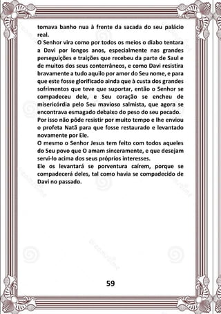 59
tomava banho nua à frente da sacada do seu palácio
real.
O Senhor vira como por todos os meios o diabo tentara
a Davi por longos anos, especialmente nas grandes
perseguições e traições que recebeu da parte de Saul e
de muitos dos seus conterrâneos, e como Davi resistira
bravamente a tudo aquilo por amor do Seu nome, e para
que este fosse glorificado ainda que à custa dos grandes
sofrimentos que teve que suportar, então o Senhor se
compadeceu dele, e Seu coração se encheu de
misericórdia pelo Seu mavioso salmista, que agora se
encontrava esmagado debaixo do peso do seu pecado.
Por isso não pôde resistir por muito tempo e lhe enviou
o profeta Natã para que fosse restaurado e levantado
novamente por Ele.
O mesmo o Senhor Jesus tem feito com todos aqueles
do Seu povo que O amam sinceramente, e que desejam
servi-lo acima dos seus próprios interesses.
Ele os levantará se porventura caírem, porque se
compadecerá deles, tal como havia se compadecido de
Davi no passado.
 