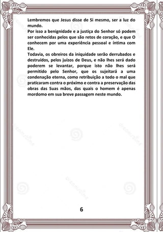 6
Lembremos que Jesus disse de Si mesmo, ser a luz do
mundo.
Por isso a benignidade e a justiça do Senhor só podem
ser conhecidas pelos que são retos de coração, e que O
conhecem por uma experiência pessoal e íntima com
Ele.
Todavia, os obreiros da iniquidade serão derrubados e
destruídos, pelos juízos de Deus, e não lhes será dado
poderem se levantar, porque isto não lhes será
permitido pelo Senhor, que os sujeitará a uma
condenação eterna, como retribuição a todo o mal que
praticaram contra o próximo e contra a preservação das
obras das Suas mãos, das quais o homem é apenas
mordomo em sua breve passagem neste mundo.
 