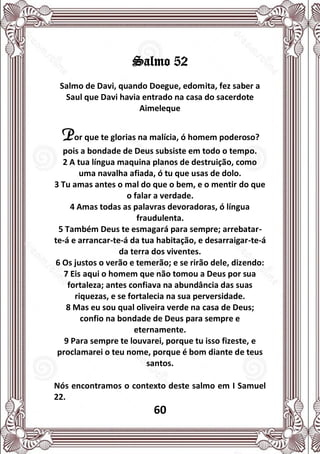 60
Salmo 52
Salmo de Davi, quando Doegue, edomita, fez saber a
Saul que Davi havia entrado na casa do sacerdote
Aimeleque
Por que te glorias na malícia, ó homem poderoso?
pois a bondade de Deus subsiste em todo o tempo.
2 A tua língua maquina planos de destruição, como
uma navalha afiada, ó tu que usas de dolo.
3 Tu amas antes o mal do que o bem, e o mentir do que
o falar a verdade.
4 Amas todas as palavras devoradoras, ó língua
fraudulenta.
5 Também Deus te esmagará para sempre; arrebatar-
te-á e arrancar-te-á da tua habitação, e desarraigar-te-á
da terra dos viventes.
6 Os justos o verão e temerão; e se rirão dele, dizendo:
7 Eis aqui o homem que não tomou a Deus por sua
fortaleza; antes confiava na abundância das suas
riquezas, e se fortalecia na sua perversidade.
8 Mas eu sou qual oliveira verde na casa de Deus;
confio na bondade de Deus para sempre e
eternamente.
9 Para sempre te louvarei, porque tu isso fizeste, e
proclamarei o teu nome, porque é bom diante de teus
santos.
Nós encontramos o contexto deste salmo em I Samuel
22.
 