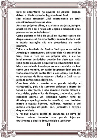 61
Davi se encontrava na caverna de Adulão, quando
deixou a cidade de Nobe, fugindo do rei Saul.
Saul estava acusando Davi injustamente de estar
conspirando contra a sua vida.
Aos seus próprios olhos, a sua causa era justa, porque,
afinal ele era o rei e havia sido ungido a mando de Deus
para ser rei sobre todo Israel.
Como poderia o filho de Jessé se levantar contra ele
daquela maneira? No entanto Davi sempre lhe fora leal,
e aquela acusação não era procedente de modo
nenhum.
Tal era a lealdade de Davi a Saul que o sacerdote
Aimeleque testemunhou em favor dela na presença de
Saul, com o risco de sua própria vida, e ele foi
inteiramente verdadeiro quando lhe disse que nada
sabia sobre o assunto de que Davi estava fugindo do rei
Mas a verdade de Aimeleque soou aos ouvidos de Saul
como uma mentira, em razão do grande ódio que ele
vinha alimentando contra Davi e considerou que todos
os sacerdotes de Nobe estavam aliados a Davi na sua
alegada conspiração contra ele.
Com isso, viria a cometer uma grande injustiça e
transgressão, pois não somente ordenou a morte de
todos os sacerdotes, e não somente matou oitenta e
cinco deles, pelas mãos de Doegue, o edomita, tendo
escapado apenas um, chamado Abiatar, filho de
Aimeleque, que fugira e foi ter com Davi, como também
matou à espada homens, mulheres, meninos e até
mesmo crianças de peito, bois, jumentos e ovelhas
daquela cidade.
O rei que deveria cuidar da segurança do povo do
Senhor estava fazendo com grande injustiça,
exatamente o oposto do que exigia o seu cargo.
 