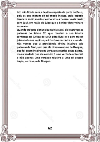 62
Isto não ficaria sem a devida resposta da parte de Deus,
pois os que matam de tal modo injusto, pela espada
também serão mortos, como viria a ocorrer mais tarde
com Saul, em razão do juízo que o Senhor determinara
sobre ele.
Quando Doegue denunciou Davi a Saul, ele escreveu as
palavras do Salmo 52, que revelam a sua inteira
confiança na justiça de Deus para livrá-lo e para trazer
juízos sobre os ímpios que intentavam contra a sua vida.
Nós vemos que a providência divina inspirou tais
palavras de Davi, sem que ele citasse o nome de Doegue,
que foi quem inspirou na verdade a escrita deste Salmo,
mas a verdade que ele contém é uma verdade universal
e não apenas uma verdade relativa a uma só pessoa
ímpia, no caso, a de Doegue.
 