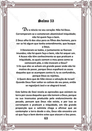 63
Salmo 53
Diz o néscio no seu coração: Não há Deus.
Corromperam-se e cometeram abominável iniquidade;
não há quem faça o bem.
2 Deus olha lá dos céus para os filhos dos homens, para
ver se há algum que tenha entendimento, que busque
a Deus.
3 Desviaram-se todos, e juntamente se fizeram
imundos; não há quem faça o bem, não há sequer um.
4 Acaso não têm conhecimento os que praticam a
iniquidade, os quais comem o meu povo como se
comessem pão, e não invocam a Deus?
5 Eis que eles se acham em grande pavor onde não há
motivo de pavor, porque Deus espalhará os ossos
daqueles que se acampam contra ti; tu os confundirás,
porque Deus os rejeitou.
6 Quem dera que de Sião viesse a salvação de Israel!
Quando Deus fizer voltar os cativos do seu povo, então
se regozijará Jacó e se alegrará Israel.
Este Salmo de Davi revela as opressões que existem na
terra por causa daqueles que não temem a Deus, porque
na sua insensatez produzida pelo endurecimento do
pecado, pensam que Deus não existe, e por isso se
corrompem e praticam a iniquidade, em tão grande
proporção que o salmista chega a afirmar que ao
contemplar a terra desde o céu, Deus não encontra um
só que faça o bem dentre estes que atacam o Seu povo.
 