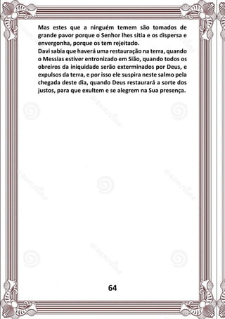 64
Mas estes que a ninguém temem são tomados de
grande pavor porque o Senhor lhes sitia e os dispersa e
envergonha, porque os tem rejeitado.
Davi sabia que haverá uma restauração na terra, quando
o Messias estiver entronizado em Sião, quando todos os
obreiros da iniquidade serão exterminados por Deus, e
expulsos da terra, e por isso ele suspira neste salmo pela
chegada deste dia, quando Deus restaurará a sorte dos
justos, para que exultem e se alegrem na Sua presença.
 