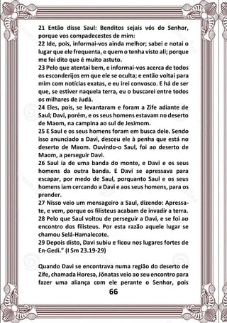 66
21 Então disse Saul: Benditos sejais vós do Senhor,
porque vos compadecestes de mim:
22 Ide, pois, informai-vos ainda melhor; sabei e notai o
lugar que ele frequenta, e quem o tenha visto ali; porque
me foi dito que é muito astuto.
23 Pelo que atentai bem, e informai-vos acerca de todos
os esconderijos em que ele se oculta; e então voltai para
mim com notícias exatas, e eu irei convosco. E há de ser
que, se estiver naquela terra, eu o buscarei entre todos
os milhares de Judá.
24 Eles, pois, se levantaram e foram a Zife adiante de
Saul; Davi, porém, e os seus homens estavam no deserto
de Maom, na campina ao sul de Jesimom.
25 E Saul e os seus homens foram em busca dele. Sendo
isso anunciado a Davi, desceu ele à penha que está no
deserto de Maom. Ouvindo-o Saul, foi ao deserto de
Maom, a perseguir Davi.
26 Saul ia de uma banda do monte, e Davi e os seus
homens da outra banda. E Davi se apressava para
escapar, por medo de Saul, porquanto Saul e os seus
homens iam cercando a Davi e aos seus homens, para os
prender.
27 Nisso veio um mensageiro a Saul, dizendo: Apressa-
te, e vem, porque os filisteus acabam de invadir a terra.
28 Pelo que Saul voltou de perseguir a Davi, e se foi ao
encontro dos filisteus. Por esta razão aquele lugar se
chamou Selá-Hamalecote.
29 Depois disto, Davi subiu e ficou nos lugares fortes de
En-Gedi.” (I Sm 23.19-29)
Quando Davi se encontrava numa região do deserto de
Zife, chamada Horesa, Jônatas veio ao seu encontro para
fazer uma aliança com ele perante o Senhor, pois
 