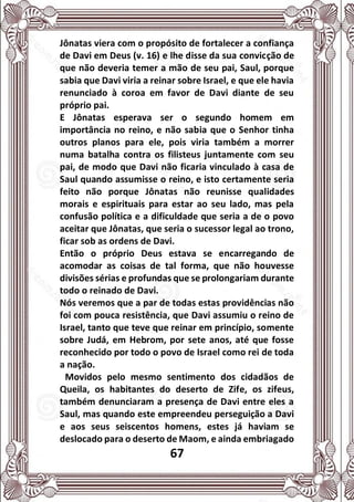 67
Jônatas viera com o propósito de fortalecer a confiança
de Davi em Deus (v. 16) e lhe disse da sua convicção de
que não deveria temer a mão de seu pai, Saul, porque
sabia que Davi viria a reinar sobre Israel, e que ele havia
renunciado à coroa em favor de Davi diante de seu
próprio pai.
E Jônatas esperava ser o segundo homem em
importância no reino, e não sabia que o Senhor tinha
outros planos para ele, pois viria também a morrer
numa batalha contra os filisteus juntamente com seu
pai, de modo que Davi não ficaria vinculado à casa de
Saul quando assumisse o reino, e isto certamente seria
feito não porque Jônatas não reunisse qualidades
morais e espirituais para estar ao seu lado, mas pela
confusão política e a dificuldade que seria a de o povo
aceitar que Jônatas, que seria o sucessor legal ao trono,
ficar sob as ordens de Davi.
Então o próprio Deus estava se encarregando de
acomodar as coisas de tal forma, que não houvesse
divisões sérias e profundas que se prolongariam durante
todo o reinado de Davi.
Nós veremos que a par de todas estas providências não
foi com pouca resistência, que Davi assumiu o reino de
Israel, tanto que teve que reinar em princípio, somente
sobre Judá, em Hebrom, por sete anos, até que fosse
reconhecido por todo o povo de Israel como rei de toda
a nação.
Movidos pelo mesmo sentimento dos cidadãos de
Queila, os habitantes do deserto de Zife, os zifeus,
também denunciaram a presença de Davi entre eles a
Saul, mas quando este empreendeu perseguição a Davi
e aos seus seiscentos homens, estes já haviam se
deslocado para o deserto de Maom, e ainda embriagado
 