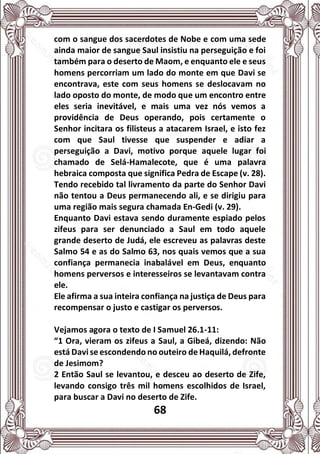 68
com o sangue dos sacerdotes de Nobe e com uma sede
ainda maior de sangue Saul insistiu na perseguição e foi
também para o deserto de Maom, e enquanto ele e seus
homens percorriam um lado do monte em que Davi se
encontrava, este com seus homens se deslocavam no
lado oposto do monte, de modo que um encontro entre
eles seria inevitável, e mais uma vez nós vemos a
providência de Deus operando, pois certamente o
Senhor incitara os filisteus a atacarem Israel, e isto fez
com que Saul tivesse que suspender e adiar a
perseguição a Davi, motivo porque aquele lugar foi
chamado de Selá-Hamalecote, que é uma palavra
hebraica composta que significa Pedra de Escape (v. 28).
Tendo recebido tal livramento da parte do Senhor Davi
não tentou a Deus permanecendo ali, e se dirigiu para
uma região mais segura chamada En-Gedi (v. 29).
Enquanto Davi estava sendo duramente espiado pelos
zifeus para ser denunciado a Saul em todo aquele
grande deserto de Judá, ele escreveu as palavras deste
Salmo 54 e as do Salmo 63, nos quais vemos que a sua
confiança permanecia inabalável em Deus, enquanto
homens perversos e interesseiros se levantavam contra
ele.
Ele afirma a sua inteira confiança na justiça de Deus para
recompensar o justo e castigar os perversos.
Vejamos agora o texto de I Samuel 26.1-11:
“1 Ora, vieram os zifeus a Saul, a Gibeá, dizendo: Não
está Davi se escondendo no outeiro de Haquilá, defronte
de Jesimom?
2 Então Saul se levantou, e desceu ao deserto de Zife,
levando consigo três mil homens escolhidos de Israel,
para buscar a Davi no deserto de Zife.
 