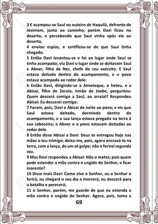69
3 E acampou-se Saul no outeiro de Haquilá, defronte de
Jesimom, junto ao caminho; porém Davi ficou no
deserto, e percebendo que Saul vinha após ele ao
deserto,
4 enviou espias, e certificou-se de que Saul tinha
chegado.
5 Então Davi levantou-se e foi ao lugar onde Saul se
tinha acampado; viu Davi o lugar onde se deitavam Saul
e Abner, filho de Ner, chefe do seu exército. E Saul
estava deitado dentro do acampamento, e o povo
estava acampado ao redor dele.
6 Então Davi, dirigindo-se a Aimeleque, o heteu, e a
Abisai, filho de Zeruia, irmão de Joabe, perguntou:
Quem descerá comigo a Saul, ao arraial? Respondeu
Abisai: Eu descerei contigo.
7 Foram, pois, Davi e Abisai de noite ao povo; e eis que
Saul estava deitado, dormindo dentro do
acampamento, e a sua lança estava pregada na terra à
sua cabeceira; e Abner e o povo estavam deitados ao
redor dele.
8 Então disse Abisai a Davi: Deus te entregou hoje nas
mãos o teu inimigo; deixa-me, pois, agora encravá-lo na
terra, com a lança, de um só golpe; não o ferirei segunda
vez.
9 Mas Davi respondeu a Abisai: Não o mates; pois quem
pode estender a mão contra o ungido do Senhor, e ficar
inocente?
10 Disse mais Davi: Como vive o Senhor, ou o Senhor o
ferirá, ou chegará o seu dia e morrerá, ou descerá para
a batalha e perecerá;
11 o Senhor, porém, me guarde de que eu estenda a
mão contra o ungido do Senhor. Agora, pois, toma a
 