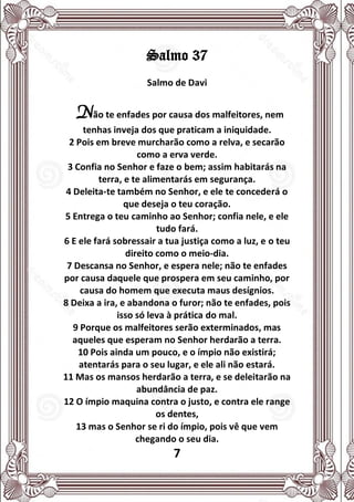 7
Salmo 37
Salmo de Davi
Não te enfades por causa dos malfeitores, nem
tenhas inveja dos que praticam a iniquidade.
2 Pois em breve murcharão como a relva, e secarão
como a erva verde.
3 Confia no Senhor e faze o bem; assim habitarás na
terra, e te alimentarás em segurança.
4 Deleita-te também no Senhor, e ele te concederá o
que deseja o teu coração.
5 Entrega o teu caminho ao Senhor; confia nele, e ele
tudo fará.
6 E ele fará sobressair a tua justiça como a luz, e o teu
direito como o meio-dia.
7 Descansa no Senhor, e espera nele; não te enfades
por causa daquele que prospera em seu caminho, por
causa do homem que executa maus desígnios.
8 Deixa a ira, e abandona o furor; não te enfades, pois
isso só leva à prática do mal.
9 Porque os malfeitores serão exterminados, mas
aqueles que esperam no Senhor herdarão a terra.
10 Pois ainda um pouco, e o ímpio não existirá;
atentarás para o seu lugar, e ele ali não estará.
11 Mas os mansos herdarão a terra, e se deleitarão na
abundância de paz.
12 O ímpio maquina contra o justo, e contra ele range
os dentes,
13 mas o Senhor se ri do ímpio, pois vê que vem
chegando o seu dia.
 