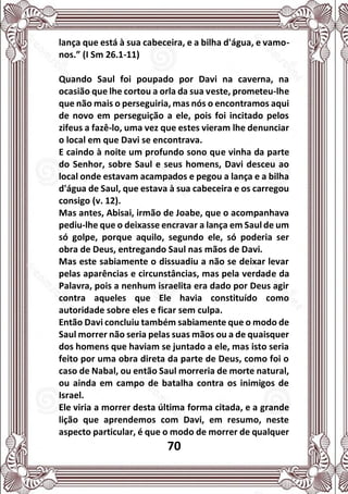 70
lança que está à sua cabeceira, e a bilha d'água, e vamo-
nos.” (I Sm 26.1-11)
Quando Saul foi poupado por Davi na caverna, na
ocasião que lhe cortou a orla da sua veste, prometeu-lhe
que não mais o perseguiria, mas nós o encontramos aqui
de novo em perseguição a ele, pois foi incitado pelos
zifeus a fazê-lo, uma vez que estes vieram lhe denunciar
o local em que Davi se encontrava.
E caindo à noite um profundo sono que vinha da parte
do Senhor, sobre Saul e seus homens, Davi desceu ao
local onde estavam acampados e pegou a lança e a bilha
d'água de Saul, que estava à sua cabeceira e os carregou
consigo (v. 12).
Mas antes, Abisai, irmão de Joabe, que o acompanhava
pediu-lhe que o deixasse encravar a lança em Saul de um
só golpe, porque aquilo, segundo ele, só poderia ser
obra de Deus, entregando Saul nas mãos de Davi.
Mas este sabiamente o dissuadiu a não se deixar levar
pelas aparências e circunstâncias, mas pela verdade da
Palavra, pois a nenhum israelita era dado por Deus agir
contra aqueles que Ele havia constituído como
autoridade sobre eles e ficar sem culpa.
Então Davi concluiu também sabiamente que o modo de
Saul morrer não seria pelas suas mãos ou a de quaisquer
dos homens que haviam se juntado a ele, mas isto seria
feito por uma obra direta da parte de Deus, como foi o
caso de Nabal, ou então Saul morreria de morte natural,
ou ainda em campo de batalha contra os inimigos de
Israel.
Ele viria a morrer desta última forma citada, e a grande
lição que aprendemos com Davi, em resumo, neste
aspecto particular, é que o modo de morrer de qualquer
 