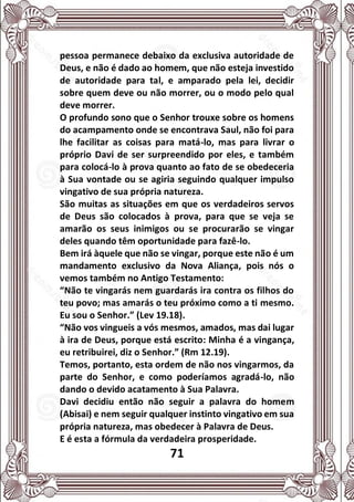 71
pessoa permanece debaixo da exclusiva autoridade de
Deus, e não é dado ao homem, que não esteja investido
de autoridade para tal, e amparado pela lei, decidir
sobre quem deve ou não morrer, ou o modo pelo qual
deve morrer.
O profundo sono que o Senhor trouxe sobre os homens
do acampamento onde se encontrava Saul, não foi para
lhe facilitar as coisas para matá-lo, mas para livrar o
próprio Davi de ser surpreendido por eles, e também
para colocá-lo à prova quanto ao fato de se obedeceria
à Sua vontade ou se agiria seguindo qualquer impulso
vingativo de sua própria natureza.
São muitas as situações em que os verdadeiros servos
de Deus são colocados à prova, para que se veja se
amarão os seus inimigos ou se procurarão se vingar
deles quando têm oportunidade para fazê-lo.
Bem irá àquele que não se vingar, porque este não é um
mandamento exclusivo da Nova Aliança, pois nós o
vemos também no Antigo Testamento:
“Não te vingarás nem guardarás ira contra os filhos do
teu povo; mas amarás o teu próximo como a ti mesmo.
Eu sou o Senhor.” (Lev 19.18).
“Não vos vingueis a vós mesmos, amados, mas dai lugar
à ira de Deus, porque está escrito: Minha é a vingança,
eu retribuirei, diz o Senhor.” (Rm 12.19).
Temos, portanto, esta ordem de não nos vingarmos, da
parte do Senhor, e como poderíamos agradá-lo, não
dando o devido acatamento à Sua Palavra.
Davi decidiu então não seguir a palavra do homem
(Abisai) e nem seguir qualquer instinto vingativo em sua
própria natureza, mas obedecer à Palavra de Deus.
E é esta a fórmula da verdadeira prosperidade.
 