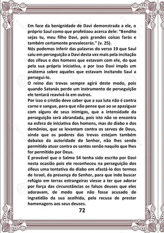 72
Em face da benignidade de Davi demonstrada a ele, o
próprio Saul como que profetizou acerca dele: “Bendito
sejas tu, meu filho Davi, pois grandes coisas farás e
também certamente prevalecerás.” (v. 25).
Nós podemos inferir das palavras do verso 19 que Saul
saiu em perseguição a Davi desta vez mais pela incitação
dos zifeus e dos homens que estavam com ele, do que
pela sua própria iniciativa, e por isso Davi impôs um
anátema sobre aqueles que estavam incitando Saul a
persegui-lo.
O reino das trevas sempre agirá deste modo, pois
quando Satanás perde um instrumento de perseguição
ele tentará reavivá-la em outros.
Por isso o cristão deve saber que a sua luta não é contra
carne e sangue, para que não pense que ao se apaziguar
com alguns de seus inimigos, que a intensidade da
perseguição será abrandada, pois isto não se encontra
na esfera de iniciativa dos homens, mas do diabo e dos
demônios, que se levantam contra os servos de Deus,
ainda que os poderes das trevas estejam também
debaixo da autoridade do Senhor, não lhes sendo
permitido atuar contra os santos senão naquilo que lhes
for permitido por Deus.
É provável que o Salmo 54 tenha sido escrito por Davi
nesta ocasião pois ele reconheceu na perseguição dos
zifeus uma tentativa do diabo em afastá-lo dos termos
de Israel, da presença do Senhor, para que indo buscar
refúgio em terras estrangeiras viesse a ter que adorar
por força das circunstâncias os falsos deuses que eles
adoravam, de modo que não fosse acusado de
ingratidão da sua acolhida, pela recusa de prestar
homenagens aos seus deuses.
 