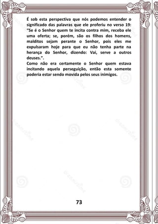 73
É sob esta perspectiva que nós podemos entender o
significado das palavras que ele proferiu no verso 19:
“Se é o Senhor quem te incita contra mim, receba ele
uma oferta; se, porém, são os filhos dos homens,
malditos sejam perante o Senhor, pois eles me
expulsaram hoje para que eu não tenha parte na
herança do Senhor, dizendo: Vai, serve a outros
deuses.”.
Como não era certamente o Senhor quem estava
incitando aquela perseguição, então esta somente
poderia estar sendo movida pelos seus inimigos.
 