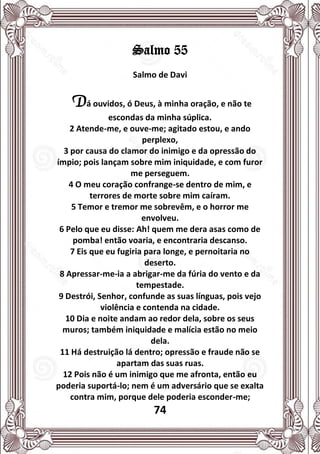 74
Salmo 55
Salmo de Davi
Dá ouvidos, ó Deus, à minha oração, e não te
escondas da minha súplica.
2 Atende-me, e ouve-me; agitado estou, e ando
perplexo,
3 por causa do clamor do inimigo e da opressão do
ímpio; pois lançam sobre mim iniquidade, e com furor
me perseguem.
4 O meu coração confrange-se dentro de mim, e
terrores de morte sobre mim caíram.
5 Temor e tremor me sobrevêm, e o horror me
envolveu.
6 Pelo que eu disse: Ah! quem me dera asas como de
pomba! então voaria, e encontraria descanso.
7 Eis que eu fugiria para longe, e pernoitaria no
deserto.
8 Apressar-me-ia a abrigar-me da fúria do vento e da
tempestade.
9 Destrói, Senhor, confunde as suas línguas, pois vejo
violência e contenda na cidade.
10 Dia e noite andam ao redor dela, sobre os seus
muros; também iniquidade e malícia estão no meio
dela.
11 Há destruição lá dentro; opressão e fraude não se
apartam das suas ruas.
12 Pois não é um inimigo que me afronta, então eu
poderia suportá-lo; nem é um adversário que se exalta
contra mim, porque dele poderia esconder-me;
 