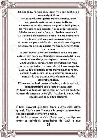 75
13 mas és tu, homem meu igual, meu companheiro e
meu amigo íntimo.
14 Conservávamos juntos tranquilamente, e em
companhia andávamos na casa de Deus.
15 A morte os assalte, e vivos desçam ao Seol; porque
há maldade na sua morada, no seu próprio íntimo.
16 Mas eu invocarei a Deus, e o Senhor me salvará.
17 De tarde, de manhã e ao meio-dia me queixarei e
me lamentarei; e ele ouvirá a minha voz.
18 Livrará em paz a minha vida, de modo que ninguém
se aproxime de mim; pois há muitos que contendem
contra mim.
19 Deus ouvirá; e lhes responderá aquele que está
entronizado desde a antiguidade; porque não há neles
nenhuma mudança, e tampouco temem a Deus.
20 Aquele meu companheiro estendeu a sua mão
contra os que tinham paz com ele; violou o seu pacto.
21 A sua fala era macia como manteiga, mas no seu
coração havia guerra; as suas palavras eram mais
brandas do que o azeite, todavia eram espadas
desembainhadas.
22 Lança o teu fardo sobre o Senhor, e ele te susterá;
nunca permitirá que o justo seja abalado.
23 Mas tu, ó Deus, os farás descer ao poço da perdição;
homens de sangue e de traição não viverão metade dos
seus dias; mas eu em ti confiarei.
É bem provável que Davi tenha escrito este salmo
quando Aitofel e seu filho Absalão conspiravam contra a
sua vida para lhe tomarem o reino.
Aitofel foi o Judas do Velho Testamento, que figurava
entre os principais conselheiros de Davi, e que
 