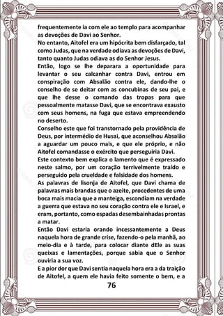 76
frequentemente ia com ele ao templo para acompanhar
as devoções de Davi ao Senhor.
No entanto, Aitofel era um hipócrita bem disfarçado, tal
como Judas, que na verdade odiava as devoções de Davi,
tanto quanto Judas odiava as do Senhor Jesus.
Então, logo se lhe deparara a oportunidade para
levantar o seu calcanhar contra Davi, entrou em
conspiração com Absalão contra ele, dando-lhe o
conselho de se deitar com as concubinas de seu pai, e
que lhe desse o comando das tropas para que
pessoalmente matasse Davi, que se encontrava exausto
com seus homens, na fuga que estava empreendendo
no deserto.
Conselho este que foi transtornado pela providência de
Deus, por intermédio de Husai, que aconselhou Absalão
a aguardar um pouco mais, e que ele próprio, e não
Aitofel comandasse o exército que perseguiria Davi.
Este contexto bem explica o lamento que é expressado
neste salmo, por um coração terrivelmente traído e
perseguido pela crueldade e falsidade dos homens.
As palavras de lisonja de Aitofel, que Davi chama de
palavras mais brandas que o azeite, procedentes de uma
boca mais macia que a manteiga, escondiam na verdade
a guerra que estava no seu coração contra ele e Israel, e
eram, portanto, como espadas desembainhadas prontas
a matar.
Então Davi estaria orando incessantemente a Deus
naquela hora de grande crise, fazendo-o pela manhã, ao
meio-dia e à tarde, para colocar diante dEle as suas
queixas e lamentações, porque sabia que o Senhor
ouviria a sua voz.
E a pior dor que Davi sentia naquela hora era a da traição
de Aitofel, a quem ele havia feito somente o bem, e a
 