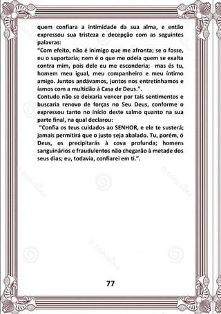 77
quem confiara a intimidade da sua alma, e então
expressou sua tristeza e decepção com as seguintes
palavras:
“Com efeito, não é inimigo que me afronta; se o fosse,
eu o suportaria; nem é o que me odeia quem se exalta
contra mim, pois dele eu me esconderia; mas és tu,
homem meu igual, meu companheiro e meu íntimo
amigo. Juntos andávamos, juntos nos entretínhamos e
íamos com a multidão à Casa de Deus.”.
Contudo não se deixaria vencer por tais sentimentos e
buscaria renovo de forças no Seu Deus, conforme o
expressou tanto no início deste salmo quanto na sua
parte final, na qual declarou:
“Confia os teus cuidados ao SENHOR, e ele te susterá;
jamais permitirá que o justo seja abalado. Tu, porém, ó
Deus, os precipitarás à cova profunda; homens
sanguinários e fraudulentos não chegarão à metade dos
seus dias; eu, todavia, confiarei em ti.”.
 