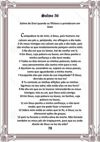 78
Salmo 56
Salmo de Davi quando os filisteus o prenderam em
Gate
Compadece-te de mim, ó Deus, pois homens me
calcam aos pés e, pelejando, me aflingem o dia todo.
2 Os meus inimigos me calcam aos pés o dia todo, pois
são muitos os que insolentemente pelejam contra mim.
3 No dia em que eu temer, hei de confiar em ti.
4 Em Deus, cuja palavra eu louvo, em Deus ponho a
minha confiança e não terei medo;
5 Todos os dias torcem as minhas palavras; todos os
seus pensamentos são contra mim para o mal.
6 Ajuntam-se, escondem-se, espiam os meus passos,
como que aguardando a minha morte.
7 Escaparão eles por meio da sua iniquidade? Ó Deus,
derruba os povos na tua ira!
8 Tu contaste as minhas aflições; põe as minhas
lágrimas no teu odre; não estão elas no teu livro?
9 No dia em que eu te invocar retrocederão os meus
inimigos; isto eu sei, que Deus está comigo.
10 Em Deus, cuja palavra eu louvo, no Senhor, cuja
palavra eu louvo,
11 em Deus ponho a minha confiança, e não terei
medo; que me pode fazer o homem?
12 Sobre mim estão os votos que te fiz, ó Deus; eu te
oferecerei ações de graças;
13 pois tu livraste a minha alma da morte. Não livraste
também os meus pés de tropeçarem, para que eu ande
diante de Deus na luz da vida?
 