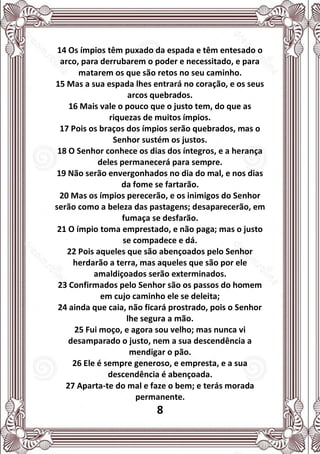 8
14 Os ímpios têm puxado da espada e têm entesado o
arco, para derrubarem o poder e necessitado, e para
matarem os que são retos no seu caminho.
15 Mas a sua espada lhes entrará no coração, e os seus
arcos quebrados.
16 Mais vale o pouco que o justo tem, do que as
riquezas de muitos ímpios.
17 Pois os braços dos ímpios serão quebrados, mas o
Senhor sustém os justos.
18 O Senhor conhece os dias dos íntegros, e a herança
deles permanecerá para sempre.
19 Não serão envergonhados no dia do mal, e nos dias
da fome se fartarão.
20 Mas os ímpios perecerão, e os inimigos do Senhor
serão como a beleza das pastagens; desaparecerão, em
fumaça se desfarão.
21 O ímpio toma emprestado, e não paga; mas o justo
se compadece e dá.
22 Pois aqueles que são abençoados pelo Senhor
herdarão a terra, mas aqueles que são por ele
amaldiçoados serão exterminados.
23 Confirmados pelo Senhor são os passos do homem
em cujo caminho ele se deleita;
24 ainda que caia, não ficará prostrado, pois o Senhor
lhe segura a mão.
25 Fui moço, e agora sou velho; mas nunca vi
desamparado o justo, nem a sua descendência a
mendigar o pão.
26 Ele é sempre generoso, e empresta, e a sua
descendência é abençoada.
27 Aparta-te do mal e faze o bem; e terás morada
permanente.
 