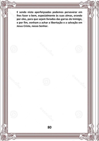 80
E sendo nisto aperfeiçoados podemos perseverar em
lhes fazer o bem, especialmente às suas almas, orando
por eles, para que sejam livrados das garras do Inimigo,
e por fim, venham a achar a libertação e a salvação em
Jesus Cristo, nosso Senhor.
 