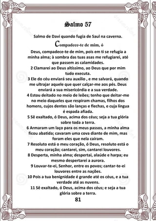81
Salmo 57
Salmo de Davi quando fugia de Saul na caverna.
Compadece-te de mim, ó
Deus, compadece-te de mim, pois em ti se refugia a
minha alma; à sombra das tuas asas me refugiarei, até
que passem as calamidades.
2 Clamarei ao Deus altíssimo, ao Deus que por mim
tudo executa.
3 Ele do céu enviará seu auxílio , e me salvará, quando
me ultrajar aquele que quer calçar-me aos pés. Deus
enviará a sua misericórdia e a sua verdade.
4 Estou deitado no meio de leões; tenho que deitar-me
no meio daqueles que respiram chamas, filhos dos
homens, cujos dentes são lanças e flechas, e cuja língua
é espada afiada.
5 Sê exaltado, ó Deus, acima dos céus; seja a tua glória
sobre toda a terra.
6 Armaram um laço para os meus passos, a minha alma
ficou abatida; cavaram uma cova diante de mim, mas
foram eles que nela caíram.
7 Resoluto está o meu coração, ó Deus, resoluto está o
meu coração; cantarei, sim, cantarei louvores.
8 Desperta, minha alma; despertai, alaúde e harpa; eu
mesmo despertarei a aurora.
9 Louvar-te-ei, Senhor, entre os povos; cantar-te-ei
louvores entre as nações.
10 Pois a tua benignidade é grande até os céus, e a tua
verdade até as nuvens.
11 Sê exaltado, ó Deus, acima dos céus; e seja a tua
glória sobre a terra.
 
