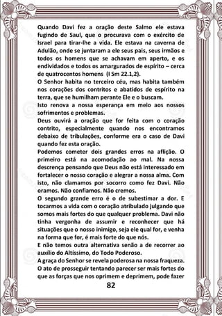 82
Quando Davi fez a oração deste Salmo ele estava
fugindo de Saul, que o procurava com o exército de
Israel para tirar-lhe a vida. Ele estava na caverna de
Adulão, onde se juntaram a ele seus pais, seus irmãos e
todos os homens que se achavam em aperto, e os
endividados e todos os amargurados de espírito – cerca
de quatrocentos homens (I Sm 22.1,2).
O Senhor habita no terceiro céu, mas habita também
nos corações dos contritos e abatidos de espírito na
terra, que se humilham perante Ele e o buscam.
Isto renova a nossa esperança em meio aos nossos
sofrimentos e problemas.
Deus ouvirá a oração que for feita com o coração
contrito, especialmente quando nos encontramos
debaixo de tribulações, conforme era o caso de Davi
quando fez esta oração.
Podemos cometer dois grandes erros na aflição. O
primeiro está na acomodação ao mal. Na nossa
descrença pensando que Deus não está interessado em
fortalecer o nosso coração e alegrar a nossa alma. Com
isto, não clamamos por socorro como fez Davi. Não
oramos. Não confiamos. Não cremos.
O segundo grande erro é o de subestimar a dor. E
tocarmos a vida com o coração atribulado julgando que
somos mais fortes do que qualquer problema. Davi não
tinha vergonha de assumir e reconhecer que há
situações que o nosso inimigo, seja ele qual for, e venha
na forma que for, é mais forte do que nós.
E não temos outra alternativa senão a de recorrer ao
auxílio do Altíssimo, do Todo Poderoso.
A graça do Senhor se revela poderosa na nossa fraqueza.
O ato de prosseguir tentando parecer ser mais fortes do
que as forças que nos oprimem e deprimem, pode fazer
 