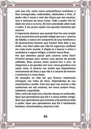 83
com que nós, nesta nossa autoconfiança venhamos a
ficar amargurados, endurecidos, obstinados e frios. O
poder não é nosso e nem das forças que nos assolam,
mas é exclusivo de Jesus Cristo. Todo o poder Lhe foi
dado nos céus e na terra, Ele tem autoridade sobre tudo
e todos. É seu prazer ajudar-nos quando clamamos por
socorro.
É importante destacar que quando Davi fez esta oração
ele se encontrava num grande refúgio que era a caverna
de Adulão, e estava em companhia de seus familiares e
de quatrocentos homens que haviam feito dele o seu
chefe, mas Davi sabia que não há segurança confiável
em nada neste mundo. E dispôs-se a buscar o único e
verdadeiro e seguro refúgio, o Senhor nosso Deus.
Por que devemos passar pela caverna como Davi?
Primeiro porque para sermos uma pessoa de grande
utilidade, Deus precisa antes ensinar-nos a orar. Se
chegarmos a ser grandes sem orar, nossa grandeza será
nossa ruína. A caverna nos ensina que dependemos
inteiramente de Deus e que vão é o socorro do homem
e nenhuma é a nossa força.
Há situações na vida em que ficamos totalmente
entregues nas mãos de Deus. Dependentes da sua
misericórdia e auxílio. Com isso quer nos ensinar a não
confiarmos em nós mesmos, em nossa própria força,
sabedoria, capacidade.
Mais, acima de tudo isso, o Senhor deseja ser conhecido.
Quer que aprendamos que Ele é o nosso melhor amigo.
Quer que aprendamos que somente a Ele pertence todo
o poder. Quer que aprendamos que Ele é totalmente
bondoso, misericordioso, amoroso e fiel.
 