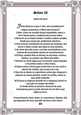 84
Salmo 58
Salmo de Davi
Falais deveras o que é reto, vós os poderosos?
Julgais retamente, ó filhos dos homens?
2 Não, antes no coração forjais iniquidade; sobre a
terra fazeis pesar a violência das vossas mãos.
3 Alienam-se os ímpios desde a madre; andam errados
desde que nasceram, proferindo mentiras.
4 Têm veneno semelhante ao veneno da serpente; são
como a víbora surda, que tapa os seus ouvidos,
5 de sorte que não ouve a voz dos encantadores, nem
mesmo do encantador perito em encantamento.
6 Ó Deus, quebra-lhes os dentes na sua boca; arranca,
Senhor, os caninos aos filhos dos leões.
7 Sumam-se como águas que se escoam; sejam pisados
e murcham como a relva macia.
8 Sejam como a lesma que se derrete e se vai; como o
aborto de mulher, que nunca viu o sol.
9 Que ele arrebate os espinheiros antes que cheguem a
aquecer as vossas panelas, assim os verdes, como os
que estão ardendo.
10 O justo se alegrará quando vir a vingança; lavará os
seus pés no sangue do ímpio.
11 Então dirão os homens: Deveras há uma
recompensa para o justo; deveras há um Deus que
julga na terra.
Provavelmente Davi ainda se encontrava debaixo das
perseguições de Saul, quando escreveu este salmo.
 