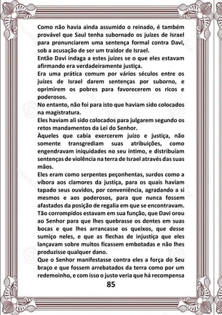 85
Como não havia ainda assumido o reinado, é também
provável que Saul tenha subornado os juízes de Israel
para pronunciarem uma sentença formal contra Davi,
sob a acusação de ser um traidor de Israel.
Então Davi indaga a estes juízes se o que eles estavam
afirmando era verdadeiramente justiça.
Era uma prática comum por vários séculos entre os
juízes de Israel darem sentenças por suborno, e
oprimirem os pobres para favorecerem os ricos e
poderosos.
No entanto, não foi para isto que haviam sido colocados
na magistratura.
Eles haviam ali sido colocados para julgarem segundo os
retos mandamentos da Lei do Senhor.
Àqueles que cabia exercerem juízo e justiça, não
somente transgrediam suas atribuições, como
engendravam iniquidades no seu íntimo, e distribuíam
sentenças de violência na terra de Israel através das suas
mãos.
Eles eram como serpentes peçonhentas, surdos como a
víbora aos clamores da justiça, para os quais haviam
tapado seus ouvidos, por conveniência, agradando a si
mesmos e aos poderosos, para que nunca fossem
afastados da posição de regalia em que se encontravam.
Tão corrompidos estavam em sua função, que Davi orou
ao Senhor para que lhes quebrasse os dentes em suas
bocas e que lhes arrancasse os queixos, que desse
sumiço neles, e que as flechas de injustiça que eles
lançavam sobre muitos ficassem embotadas e não lhes
produzisse qualquer dano.
Que o Senhor manifestasse contra eles a força do Seu
braço e que fossem arrebatados da terra como por um
redemoinho, e com isso o justo veria que há recompensa
 
