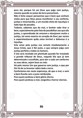 86
para ele, porque há um Deus que julga com justiça,
mesmo quando os juízes da terra prevaricam.
Não é lícito sequer pensarmos que é bom que venham
males para que Deus possa manifestar o seu conforto,
justiça e misericórdia, a um mundo cheio de injustiças e
todo tipo de pecados.
Todavia, sabemos que do mal, o Senhor sabe tirar o
bem, especialmente pelo fato de possibilitar aos que são
justos, o aprendizado de amarem e desejarem muito a
justiça, tal como ocorria no coração de Davi, por verem
e experimentarem quão coisa terrível e dolorosa é a
injustiça.
Este amor pela justiça nos remete imediatamente a
Jesus Cristo, que é Rei justo, e que sempre julga com
justiça perfeita a todos os homens.
E isto será revelado em plenitude quando for instalado
o grande tribunal de Deus, naquele Dia que já tem
determinado e escolhido, para dar a cada um conforme
as suas obras, sejam boas ou más.
Há pelo menos Um que governa com justiça, e que por
fim há de se levantar sobre toda a terra.
Confortemo-nos nesta esperança, de que o mal, e nem
o bem ficarão sem a justa retribuição.
Para quem praticou o bem glória eterna.
Para quem praticou o mal, vergonha e horror eternos.
 