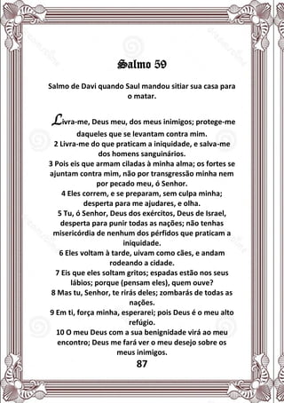 87
Salmo 59
Salmo de Davi quando Saul mandou sitiar sua casa para
o matar.
Livra-me, Deus meu, dos meus inimigos; protege-me
daqueles que se levantam contra mim.
2 Livra-me do que praticam a iniquidade, e salva-me
dos homens sanguinários.
3 Pois eis que armam ciladas à minha alma; os fortes se
ajuntam contra mim, não por transgressão minha nem
por pecado meu, ó Senhor.
4 Eles correm, e se preparam, sem culpa minha;
desperta para me ajudares, e olha.
5 Tu, ó Senhor, Deus dos exércitos, Deus de Israel,
desperta para punir todas as nações; não tenhas
misericórdia de nenhum dos pérfidos que praticam a
iniquidade.
6 Eles voltam à tarde, uivam como cães, e andam
rodeando a cidade.
7 Eis que eles soltam gritos; espadas estão nos seus
lábios; porque (pensam eles), quem ouve?
8 Mas tu, Senhor, te rirás deles; zombarás de todas as
nações.
9 Em ti, força minha, esperarei; pois Deus é o meu alto
refúgio.
10 O meu Deus com a sua benignidade virá ao meu
encontro; Deus me fará ver o meu desejo sobre os
meus inimigos.
 